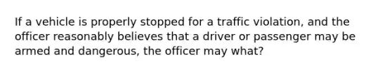 If a vehicle is properly stopped for a traffic violation, and the officer reasonably believes that a driver or passenger may be armed and dangerous, the officer may what?