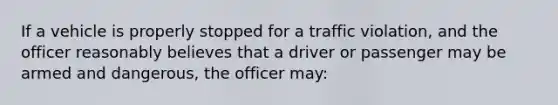 If a vehicle is properly stopped for a traffic violation, and the officer reasonably believes that a driver or passenger may be armed and dangerous, the officer may: