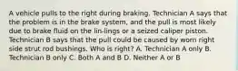 A vehicle pulls to the right during braking. Technician A says that the problem is in the brake system, and the pull is most likely due to brake fluid on the lin-lings or a seized caliper piston. Technician B says that the pull could be caused by worn right side strut rod bushings. Who is right? A. Technician A only B. Technician B only C. Both A and B D. Neither A or B