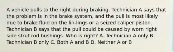 A vehicle pulls to the right during braking. Technician A says that the problem is in the brake system, and the pull is most likely due to brake fluid on the lin-lings or a seized caliper piston. Technician B says that the pull could be caused by worn right side strut rod bushings. Who is right? A. Technician A only B. Technician B only C. Both A and B D. Neither A or B