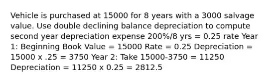 Vehicle is purchased at 15000 for 8 years with a 3000 salvage value. Use double declining balance depreciation to compute second year depreciation expense 200%/8 yrs = 0.25 rate Year 1: Beginning Book Value = 15000 Rate = 0.25 Depreciation = 15000 x .25 = 3750 Year 2: Take 15000-3750 = 11250 Depreciation = 11250 x 0.25 = 2812.5