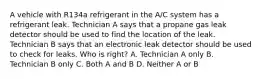 A vehicle with R134a refrigerant in the A/C system has a refrigerant leak. Technician A says that a propane gas leak detector should be used to find the location of the leak. Technician B says that an electronic leak detector should be used to check for leaks. Who is right? A. Technician A only B. Technician B only C. Both A and B D. Neither A or B