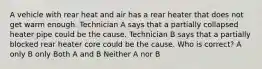 A vehicle with rear heat and air has a rear heater that does not get warm enough. Technician A says that a partially collapsed heater pipe could be the cause. Technician B says that a partially blocked rear heater core could be the cause. Who is correct? A only B only Both A and B Neither A nor B