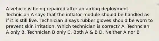 A vehicle is being repaired after an airbag deployment. Technician A says that the inflator module should be handled as if it is still live. Technician B says rubber gloves should be worn to prevent skin irritation. Which technician is correct? A. Techncian A only B. Technician B only C. Both A & B D. Neither A nor B