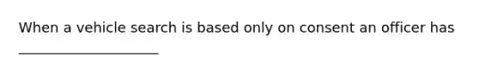 When a vehicle search is based only on consent an officer has ____________________