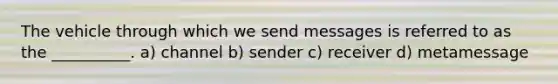 The vehicle through which we send messages is referred to as the __________. a) channel b) sender c) receiver d) metamessage