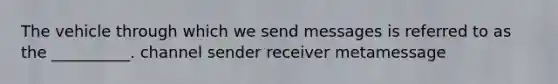 The vehicle through which we send messages is referred to as the __________. channel sender receiver metamessage