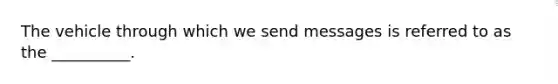 The vehicle through which we send messages is referred to as the __________.