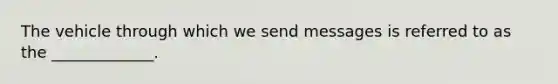 The vehicle through which we send messages is referred to as the _____________.