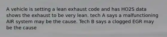 A vehicle is setting a lean exhaust code and has HO2S data shows the exhaust to be very lean. tech A says a malfunctioning AIR system may be the cause. Tech B says a clogged EGR may be the cause