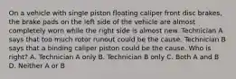 On a vehicle with single piston floating caliper front disc brakes, the brake pads on the left side of the vehicle are almost completely worn while the right side is almost new. Technician A says that too much rotor runout could be the cause. Technician B says that a binding caliper piston could be the cause. Who is right? A. Technician A only B. Technician B only C. Both A and B D. Neither A or B