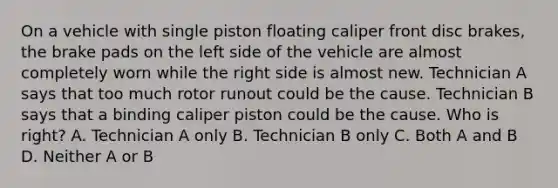 On a vehicle with single piston floating caliper front disc brakes, the brake pads on the left side of the vehicle are almost completely worn while the right side is almost new. Technician A says that too much rotor runout could be the cause. Technician B says that a binding caliper piston could be the cause. Who is right? A. Technician A only B. Technician B only C. Both A and B D. Neither A or B