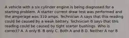 A vehicle with a six cylinder engine is being diagnosed for a starting problem. A starter current draw test was performed and the amperage was 310 amps. Technician A says that this reading could be caused by a weak battery. Technician B says that this reading could be caused by tight starter bushings. Who is correct? A. A only B. B only C. Both A and B D. Neither A nor B