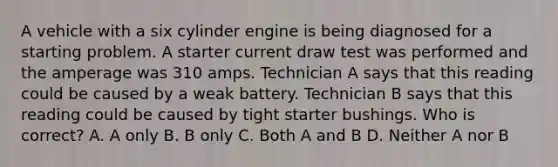 A vehicle with a six cylinder engine is being diagnosed for a starting problem. A starter current draw test was performed and the amperage was 310 amps. Technician A says that this reading could be caused by a weak battery. Technician B says that this reading could be caused by tight starter bushings. Who is correct? A. A only B. B only C. Both A and B D. Neither A nor B