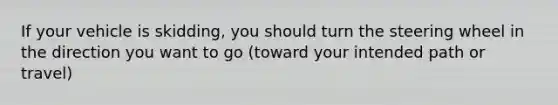 If your vehicle is skidding, you should turn the steering wheel in the direction you want to go (toward your intended path or travel)