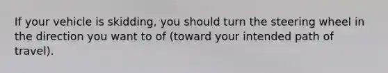 If your vehicle is skidding, you should turn the steering wheel in the direction you want to of (toward your intended path of travel).