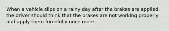 When a vehicle slips on a rainy day after the brakes are applied, the driver should think that the brakes are not working properly and apply them forcefully once more.