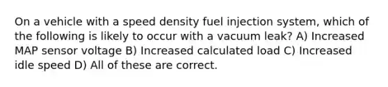 On a vehicle with a speed density fuel injection system, which of the following is likely to occur with a vacuum leak? A) Increased MAP sensor voltage B) Increased calculated load C) Increased idle speed D) All of these are correct.