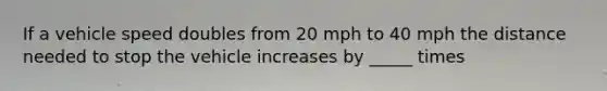 If a vehicle speed doubles from 20 mph to 40 mph the distance needed to stop the vehicle increases by _____ times