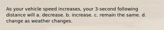 As your vehicle speed increases, your 3-second following distance will a. decrease. b. increase. c. remain the same. d. change as weather changes.