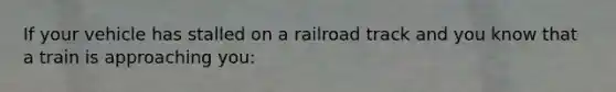 If your vehicle has stalled on a railroad track and you know that a train is approaching you: