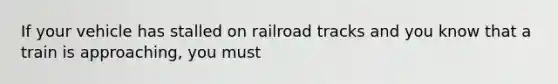 If your vehicle has stalled on railroad tracks and you know that a train is approaching, you must