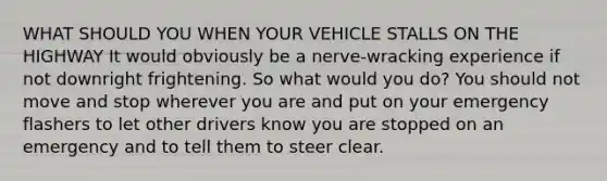 WHAT SHOULD YOU WHEN YOUR VEHICLE STALLS ON THE HIGHWAY It would obviously be a nerve-wracking experience if not downright frightening. So what would you do? You should not move and stop wherever you are and put on your emergency flashers to let other drivers know you are stopped on an emergency and to tell them to steer clear.