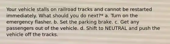 Your vehicle stalls on railroad tracks and cannot be restarted immediately. What should you do next?* a. Turn on the emergency flasher. b. Set the parking brake. c. Get any passengers out of the vehicle. d. Shift to NEUTRAL and push the vehicle off the tracks.