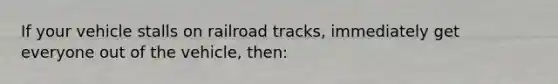 If your vehicle stalls on railroad tracks, immediately get everyone out of the vehicle, then: