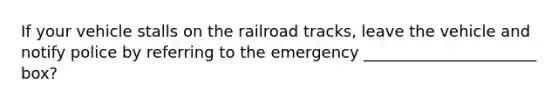 If your vehicle stalls on the railroad tracks, leave the vehicle and notify police by referring to the emergency ______________________ box?