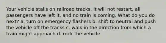 Your vehicle stalls on railroad tracks. It will not restart, all passengers have left it, and no train is coming. What do you do next? a. turn on emergency flashers b. shift to neutral and push the vehicle off the tracks c. walk in the direction from which a train might approach d. rock the vehicle