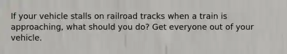 If your vehicle stalls on railroad tracks when a train is approaching, what should you do? Get everyone out of your vehicle.