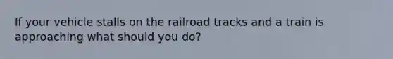 If your vehicle stalls on the railroad tracks and a train is approaching what should you do?