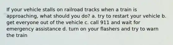 If your vehicle stalls on railroad tracks when a train is approaching, what should you do? a. try to restart your vehicle b. get everyone out of the vehicle c. call 911 and wait for emergency assistance d. turn on your flashers and try to warn the train