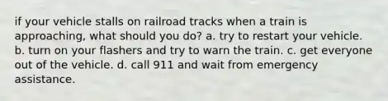 if your vehicle stalls on railroad tracks when a train is approaching, what should you do? a. try to restart your vehicle. b. turn on your flashers and try to warn the train. c. get everyone out of the vehicle. d. call 911 and wait from emergency assistance.