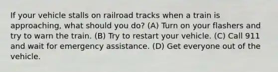 If your vehicle stalls on railroad tracks when a train is approaching, what should you do? (A) Turn on your flashers and try to warn the train. (B) Try to restart your vehicle. (C) Call 911 and wait for emergency assistance. (D) Get everyone out of the vehicle.