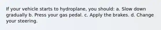 If your vehicle starts to hydroplane, you should: a. Slow down gradually b. Press your gas pedal. c. Apply the brakes. d. Change your steering.