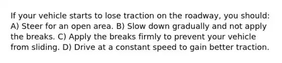 If your vehicle starts to lose traction on the roadway, you should: A) Steer for an open area. B) Slow down gradually and not apply the breaks. C) Apply the breaks firmly to prevent your vehicle from sliding. D) Drive at a constant speed to gain better traction.