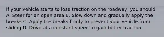 If your vehicle starts to lose traction on the roadway, you should: A. Steer for an open area B. Slow down and gradually apply the breaks C. Apply the breaks firmly to prevent your vehicle from sliding D. Drive at a constant speed to gain better traction