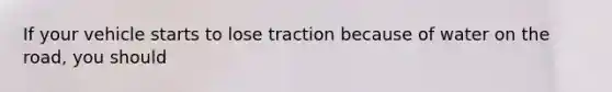 If your vehicle starts to lose traction because of water on the road, you should