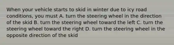 When your vehicle starts to skid in winter due to icy road conditions, you must A. turn the steering wheel in the direction of the skid B. turn the steering wheel toward the left C. turn the steering wheel toward the right D. turn the steering wheel in the opposite direction of the skid