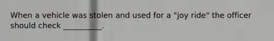 When a vehicle was stolen and used for a "joy ride" the officer should check __________.