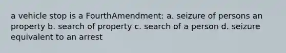 a vehicle stop is a FourthAmendment: a. seizure of persons an property b. search of property c. search of a person d. seizure equivalent to an arrest