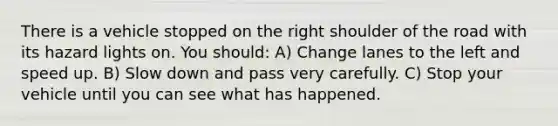 There is a vehicle stopped on the right shoulder of the road with its hazard lights on. You should: A) Change lanes to the left and speed up. B) Slow down and pass very carefully. C) Stop your vehicle until you can see what has happened.