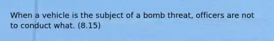 When a vehicle is the subject of a bomb threat, officers are not to conduct what. (8.15)