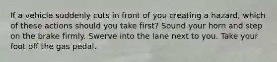 If a vehicle suddenly cuts in front of you creating a hazard, which of these actions should you take first? Sound your horn and step on the brake firmly. Swerve into the lane next to you. Take your foot off the gas pedal.