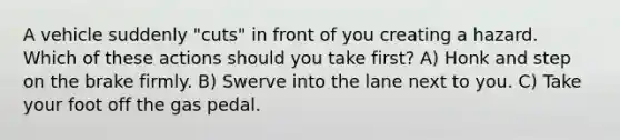 A vehicle suddenly "cuts" in front of you creating a hazard. Which of these actions should you take first? A) Honk and step on the brake firmly. B) Swerve into the lane next to you. C) Take your foot off the gas pedal.