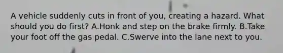 A vehicle suddenly cuts in front of you, creating a hazard. What should you do first? A.Honk and step on the brake firmly. B.Take your foot off the gas pedal. C.Swerve into the lane next to you.