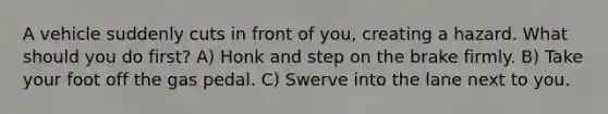 A vehicle suddenly cuts in front of you, creating a hazard. What should you do first? A) Honk and step on the brake firmly. B) Take your foot off the gas pedal. C) Swerve into the lane next to you.