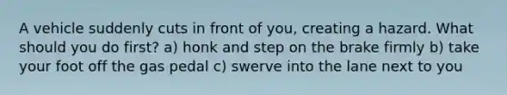 A vehicle suddenly cuts in front of you, creating a hazard. What should you do first? a) honk and step on the brake firmly b) take your foot off the gas pedal c) swerve into the lane next to you